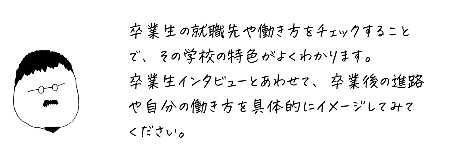 卒業生の就職先や働き方をチェックすることで、その学校の特色がよくわかります。卒業生インタビューとあわせて、卒業後の進路や自分の働き方を具体的にイメージしてみてください。
